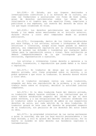 Art.2168.-  El  Estado,   por  sus  órganos  destinados  a
investigaciones científicas y a la difusión de la cultura, así
como las fundaciones y asociaciones con fines de bien común,
gozan    de  derechos  patrimoniales  sobre  las  obras   de  la
inteligencia o el ingenio que, con aquellos fines, compilaren y
publicaren a sus expensas, con reserva del derecho de autor de
los que hayan colaborado en ellas.

     Art.2169.- Los derechos patrimoniales que ejercieren el
Estado y los demás entes mencionados en el artículo anterior,
durarán veinte y cinco años computados desde su primera
publicación.

     Art.2170.- Corresponde, dentro de los límites establecidos
por este Código, a los artistas, actores o intérpretes de obras
artísticas o literarias, aunque ellas hayan pasado al dominio
público, una compensación equitativa por su interpretación, por
parte de quienes las difunden o transmitan por cualquier medio
idóneo para la reproducción sonora o visual. Esta retribución se
deberá   independientemente  de   la   que corresponda  por   la
recitación, representación o ejecución.

     Los artistas o intérpretes tienen derecho a oponerse a la
difusión, transmisión, o reproducción que pueda dañar a su honor
o reputación.

     Art.2171.- El traductor de obras que no pertenecen al
dominio privado, sólo tiene propiedad sobre su versión, y no
podrá oponerse a que otros la traduzcan. Su derecho durará veinte
y cinco años.

     Si el traductor reclamare contra una nueva traducción,
alegando ser ésta una reproducción de la primera, y no un nuevo
trabajo hecho sobre el original, decidirá la autoridad judicial
competente.

     Art.2172.- Si la obra traducida fuere del dominio privado,
su traducción deberá hacerse conforme a las limitaciones que el
autor hubiere establecido respecto del idioma en que su obra
podrá verterse, y a las estipulaciones del contrato celebrado con
el traductor sobre la participación de ambos en sus respectivos
derechos de autor, por cada edición de la obra traducida. El
traductor gozará en este caso del derecho de propiedad respecto
de su traducción, sin perjuicio de los derechos del autor sobre
su obra.

     Art.2173.- La propiedad intelectual de las cartas pertenecen
a quien la suscribe, sea que las haya escrito personalmente o las
haya dictado, y solo él gozará del derecho de publicarlas. Por su
muerte le suceden en este derecho sus herederos legítimos o
testamentarios.
 