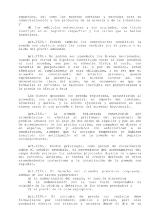 separados, así como las maderas cortadas y marcadas para su
comercialización y los productos de la minería y de la industria;
y
     d) los vehículos automotores y sus acoplados, con título
inscripto en el Registro respectivo y los carros que se hallen
inscriptos.

     Art.2329.- Podrán también los comerciantes constituir la
prenda con registro sobre las cosas vendidas por el precio o el
saldo del precio adeudado.

     Art.2330.- No podrán ser prendados los bienes mencionados,
cuando por virtud de hipoteca constituida sobre el bien inmueble
al cual accedan, sea por su adhesión física al suelo, con
carácter de perpetuidad o sin él, o por su destino, estén
afectados al cumplimiento de otra obligación, a no ser que el
acreedor   en   conocimiento  del   anterior   gravamen,  acepte
expresamente la garantía, y se hiciere constar así con
determinación clara del mismo, en el documento en que se
formaliza el contrato. La hipoteca inscripta con posterioridad a
la prenda no afecta a ésta.

     Los bienes gravados con prenda registrada, garantizarán al
acreedor, con privilegio especial, el importe del préstamo,
intereses y gastos, y la acción ejecutiva y secuestro en los
mismos casos en que procede a favor del acreedor hipotecario.

     Art.2331.-    La   prenda    registrada    constituida   por
arrendatarios no afectará al privilegio del propietario de
predios urbanos por el pago de dos meses de alquiler y por un año
de arrendamiento de los predios rurales, sea pagadero en dinero o
en especie, vencidos y adeudados con anterioridad a su
constitución, siempre que el contrato respectivo se hubiere
inscripto con anticipación al de la prenda en el registro
correspondiente.

     Art.2332.- Tendrá privilegio, como gastos de conservación
sobre el crédito prendario, el proveniente del arrendamiento del
campo donde pastaron los animales pignorados durante la vigencia
del contrato. Asimismo, lo tendrá el crédito derivado de otros
arrendamientos posteriores a la constitución de la prenda con
registro.

     Art.2333.- El derecho del acreedor prendario comprende,
además de los bienes pignorados:
     a) la indemnización del seguro, en caso de siniestro;
     b) la indemnización por la cual fuere responsable el
culpable de la pérdida o deterioro de los bienes prendados; y
     c) el precio de la cosa expropiada.

     Art.2334.-  El  contrato  de prenda  con   registro debe
formalizarse por instrumento público o privado, pero sólo
producirá efectos con relación a terceros desde el día de su
 
