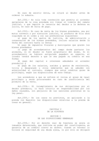 En caso de existir   éstos,   se   citará   al   deudor   antes de
ordenar la subasta.

     Art.2352.- Es nula toda convención que permita al acreedor
apropiarse de la cosa prendada sin llenar el trámite del remate
judicial, o que importe la renuncia del deudor a la defensa en
juicio, en caso de falta de pago.

     Art.2353.- En caso de venta de los bienes prendados, sea por
mutuo convenio o por ejecución judicial, el producto de ella será
liquidado en el orden y con las preferencias siguientes:
     a) pago de los gastos de justicia, de administración y
conservación de los bienes prendados, incluso salarios desde la
fecha del contrato hasta la venta;
     b) pago de impuestos fiscales y municipales que graven los
bienes prendados;
     c) pago de arrendamientos del campo donde pastaron los
animales, si el deudor no fuere propietario del mismo. Si el
arrendamiento se hubiere estipulado pagadero en especie, el
locador tendrá derecho a que le sea pagado su crédito en esa
forma;
     d) pago del capital e intereses adeudados al acreedor
prendario; y
     e) pago de los salarios, sueldos y gastos de recolección,
trilla y desgranado u otros semejantes que se adeuden con
anterioridad al contrato, siempre que estos créditos gocen de
privilegio, según las disposiciones de este Código.

     Los acreedores a que se refiere el incisa a) gozan de igual
privilegio y serán prorrateados en caso de insuficiencia del
producto de la venta.

     Art.2354.- El incumplimiento de sus obligaciones por el
deudor prendario, lo hará incurrir en responsabilidad por los
daños causados, sin perjuicio de las sanciones previstas en la
ley penal.

     Art.2355.- En los casos no previstos, se aplicarán a la
prenda con Registro las disposiciones relativas a la prenda de
cosas en general.


                               CAPITULO V
                             DE LA HIPOTECA

                               SECCION I
                     DE LAS DISPOSICIONES GENERALES

     Art.2356.- Por el derecho real de hipoteca se grava un
inmueble determinado, que continúa en poder del constituyente, en
garantía de un crédito cierto en dinero. Cuando un tercero lo
hiciere en seguridad de una deuda ajena, no por ello se obligará
 