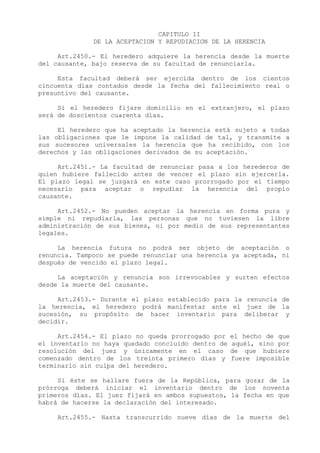 CAPITULO II
              DE LA ACEPTACION Y REPUDIACION DE LA HERENCIA

     Art.2450.- El heredero adquiere la herencia desde la muerte
del causante, bajo reserva de su facultad de renunciarla.

     Esta facultad deberá ser ejercida dentro de los cientos
cincuenta días contados desde la fecha del fallecimiento real o
presuntivo del causante.

     Si el heredero fijare domicilio en el extranjero, el plazo
será de doscientos cuarenta días.

     El heredero que ha aceptado la herencia está sujeto a todas
las obligaciones que le impone la calidad de tal, y transmite a
sus sucesores universales la herencia que ha recibido, con los
derechos y las obligaciones derivados de su aceptación.

     Art.2451.- La facultad de renunciar pasa a los herederos de
quien hubiere fallecido antes de vencer el plazo sin ejercerla.
El plazo legal se juzgará en este caso prorrogado por el tiempo
necesario para aceptar o repudiar la herencia del propio
causante.

     Art.2452.- No pueden aceptar la herencia en forma pura y
simple ni repudiarla, las personas que no tuviesen la libre
administración de sus bienes, ni por medio de sus representantes
legales.

     La herencia futura no podrá ser objeto de aceptación o
renuncia. Tampoco se puede renunciar una herencia ya aceptada, ni
después de vencido el plazo legal.

     La aceptación y renuncia son irrevocables y surten efectos
desde la muerte del causante.

     Art.2453.- Durante el plazo establecido para la renuncia de
la herencia, el heredero podrá manifestar ante el juez de la
sucesión, su propósito de hacer inventario para deliberar y
decidir.

     Art.2454.- El plazo no queda prorrogado por    el hecho de que
el inventario no haya quedado concluido dentro de   aquél, sino por
resolución del juez y únicamente en el caso         de que hubiere
comenzado dentro de los treinta primero días y      fuere imposible
terminarlo sin culpa del heredero.

     Si éste se hallare fuera de la República, para gozar de la
prórroga deberá iniciar el inventario dentro de los noventa
primeros días. El juez fijará en ambos supuestos, la fecha en que
habrá de hacerse la declaración del interesado.

     Art.2455.- Hasta transcurrido nueve días de la muerte del
 