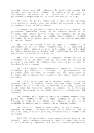 temerlo, los derechos del reclamante. La insolvencia notoria del
heredero autoriza igual reclamo. Se nombrará por el juez un
administrador encargado de la liquidación. El heredero es
personalmente responsable de los daños causados por su culpa.

     Art.2476.- No pueden entregrarse o abonarse los legados,
sino después de pagadas todas las deudas del causante, o las que
se ocasionaron por su fallecimiento.

     Si después de pagados en todo o en parte los legados, se
presentaren acreedores cuando ya no hubieren bienes en la
sucesión, sólo tendrán recurso contra los legatarios por lo que
éstos hubieren recibido. La acción correspondiente quedará
extinguida si no se deduce dentro de los tres años de efectuado
el pago del legado.

     Art.2477.- Los gastos a que dé lugar el inventario, la
administración de los bienes hereditarios, o la seguridad y
defensa de ellos, serán a cargo de la herencia; y si el heredero
lo hubiere pagado con su dinero, será reembolsado con privilegio
sobre todos los bienes de la sucesión.

     Art.2478.- Los acreedores y legatarios pueden decidir la
liquidación bajo las condiciones que resuelvan por mayoría de
personas y capitales. La oposición será resuelta por el juez en
incidente breve y sumario.

     Art.2479.- Pagados los acreedores y legatarios, los bienes
excedentes pertenecerán al heredero. Si posteriormente se
presentare algún acreedor, el heredero sólo será responsable en
la medida del enriquecimiento causado por los bienes hereditarios
recibidos.

     Art.2480.- Las acciones que el heredero beneficiario quiera
intentar contra la sucesión, serán dirigidas contra todos los
herederos. Si no los hubiere, se nombrará un curador, y también
cuando todos los herederos intentaren acciones. Si la herencia
estuviere concursada, se dirigirán contra el representante del
concurso.

     Las acciones de la sucesión contra el heredero beneficiario,
pueden ser intentadas por los otros coherederos. Si no los
hubiere, el pago de las deudas del heredero se hará en la
rendición de cuentas que él presente de su administración.

     Art.2481.- El heredero beneficiario no podrá aceptar o
repudiar la herencia deferida al autor de la sucesión, sin la
venia del juez, y si éste la diere, deberá hacerlo a beneficio de
inventario.

     Art.2482.- El beneficiario puede exonerarse del pago de las
deudas y legados haciendo abandono de todos los bienes del acervo
a los acreedores y legatarios, sin que esto importe que renuncia
 