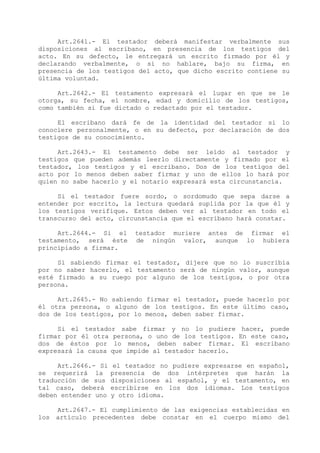 Art.2641.- El testador deberá manifestar verbalmente sus
disposiciones al escribano, en presencia de los testigos del
acto. En su defecto, le entregará un escrito firmado por él y
declarando verbalmente, o si no hablare, bajo su firma, en
presencia de los testigos del acto, que dicho escrito contiene su
última voluntad.

     Art.2642.- El testamento expresará el lugar en que se le
otorga, su fecha, el nombre, edad y domicilio de los testigos,
como también si fue dictado o redactado por el testador.

     El escribano dará fe de la identidad del testador si lo
conociere personalmente, o en su defecto, por declaración de dos
testigos de su conocimiento.

     Art.2643.- El testamento debe ser leído al testador y
testigos que pueden además leerlo directamente y firmado por el
testador, los testigos y el escribano. Dos de los testigos del
acto por lo menos deben saber firmar y uno de ellos lo hará por
quien no sabe hacerlo y el notario expresará esta circunstancia.

     Si el testador fuere sordo, o sordomudo que sepa darse a
entender por escrito, la lectura quedará suplida por la que él y
los testigos verifique. Estos deben ver al testador en todo el
transcurso del acto, circunstancia que el escribano 
