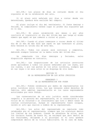 Art.338.- Los plazos de días se       contarán    desde   el   día
siguiente al de la celebración del acto.

     Si el plazo está señalado por días a contar          desde     uno
determinado, quedará éste excluido del cómputo.

     El plazo incluye el día del vencimiento. Si fuere domingo o
feriado, el cumplimiento tendrá lugar el primer día siguiente que
no lo sea.

     Art.339.- El plazo establecido por meses o por años
concluirá al transcurrir el día del último mes que tenga el mismo
número que aquél en que comenzó a correr el plazo.

     Art.340.- Cuando el plazo comenzare a correr desde el último
día de un mes de más días que aquél en que terminare el plazo,
éste vencerá el último día de este mes.

     Art.341.- Todos los plazos será continuos y completos,
debiendo siempre terminar en la media noche del último día.

     Se   computarán  los   días    domingos   y   feriados,    salvo
disposición expresa en contrario.

     Art.342.- Las disposiciones de los artículos anteriores
serán aplicables a todos los plazos señalados por las leyes, por
los jueces, o por las partes en los actos jurídicos, siempre que
en las leyes o en esos actos no se disponga de otro modo.

                                SECCION VI
               DE LA REPRESENTACION EN LOS ACTOS JURIDICOS

                               PARAGRAFO I
                      DE LA REPRESENTACION POR PODER

     Art.343.- Podrán celebrarse por medio de representantes los
actos jurídicos entre vivos. Los que versaren sobre derechos de
familia, sólo admiten representación en los casos expresamente
autorizados por este Código.

     Las consecuencias de un acto jurídico serán consideradas
respecto a la persona del representante, en lo concerniente a los
vicios de su voluntad o al conocimiento que tuvo o debió tener de
ciertas circunstancias. Aunque el representante fuere incapaz,
valdrá el acto que realice a nombre de su representado.

     Art.344.- Los actos del representado se reputarán como
celebrados por el representante, siempre que los ejecutare dentro
los límites de sus poderes. Cuando se excediere de ellos, pero
los terceros fueren de buena fe, se estimará que obró dentro de
sus facultades, obligando a su principal si el acto quedare
comprendido dentro de su título habilitante. En el caso de duda,
 
