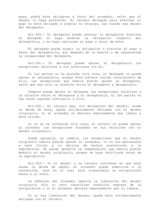 pago, podrá éste obligarse a favor del acreedor, salvo que el
deudor lo haya prohibido. El tercero delegado para efectuar el
pago no está obligado a aceptar el encargo, aun cuando sea deudor
del delegante.

     Art.540.- El delegante puede revocar la delegación mientras
el delegado no haya asumido la obligación respecto del
delegatorio, o no haya realizado el pago a favor de éste.

     El delegado puede asumir la obligación o ejecutar el pago a
favor del delegatorio, aun después de la muerte o de sobrevenida
la incapacidad del delegante.

     Art.541.- El delegado puede oponer al       delagatario   las
excepciones relativas a sus relaciones con él.

     Si las partes no ha pactado otra cosa, el delegado no puede
oponer al delegatario, aunque éste hubiere tenido conocimiento de
ello, las excepciones que habría podido oponer al delegante,
salvo que sea nula la relación entre el delegante y delegatario.

     Tampoco puede oponer el delegado las excepciones relativas a
la relación entre el delegante y el delegatario, si las partes no
han hecho expresa referencia a ello.

     Art.542.- El tercero que, sin delegación del deudor, asume
la deuda de éste, queda solidariamente obligado con el deudor
originario, si el acreedor no declara expresamente que libera a
este último.

     Si no se ha convenido otra cosa, el tercero no puede oponer
al acreedor las excepciones fundadas en sus relacione con el
deudor originario.

     Puede oponerle, en cambio, las excepciones que el deudor
originario habría podido oponer al acreedor, si no son personales
a este último y no derivan de hechos posteriores a la
expromisión. No puede oponerle la compensación que habría podido
deducir el deudor originario, aunque se haya verificado antes de
la expromisión.

     Art.543.- Si el deudor y un tercero convienen en que éste
asuma la deuda de aquél, el acreedor puede adherirse a la
convención, caso en el cual será irrevocable la estipulación
hecha a su favor.

     La adhesión del acreedor importa la liberación del deudor
originario sólo si esto constituye condición expresa de la
estipulación o si el acreedor declara expresamente que lo libera.

     Si no hay liberación del deudor, queda éste solidariamente
obligado con el tercero.
 