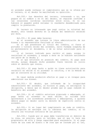 el acreedor puede rechazar el cumplimiento que se le ofrece por
el tercero, si el deudor ha manifestado su oposición.

     Art.550.- Los derechos del tercero, interesado o no, que
pagare en su nombre o en el del deudor, se reglarán conforme a
las relaciones jurídicas existentes entre ellos. Si no las
hubiere el pagador podrá reclamar lo realmente desembolsado para
cumplir la prestación.

     El tercero no interesado que pagó contra la voluntad del
deudor, sólo tendrá derecho en la medida del beneficio recibido
por éste.

     Art.551.- El pago debe hacerse:
     a) al acreedor que tuviere la libre administración de sus
bienes o su representante facultado al efecto;
     b) al que presentare el título del crédito, si fuere al
portador o tuviere recibo del acreedor, salvo fundada sospecha de
no pertenecerle el documento, o de no estar autorizado para el
cobro;
     c) al tercero indicado para recibir el pago, aunque lo
resistiere el acreedor, y aunque a éste se le hubiere satisfecho
una parte de la deuda; y
     d) al que estuviere en posesión del crédito. El pago será
válido, aunque después dicho poseedor fuere vencido en juicio
sobre el derecho que invoca.

     Art.552.- El pago hecho a quién no tiene autorización para
recibirlo es válido si el acreedor lo ratifica, o en la medida en
que se convierte en su utilidad.

     En igual medida producirá efectos el pago a un incapaz para
administrar sus bienes.

     Art.553.- El deudor, que informado de la incapacidad
sobreviniente del acreedor, le hiciere el pago, no extinguirá la
obligación, a menos que el deudor pruebe que el pago redundó en
beneficio del acreedor.

     Art.554.- Si el crédito estuviere pignorado o embargado, el
pago hecho al acreedor no será válido. La nulidad sólo
aprovechará a los acreedores prendarios o embargantes, a quienes
deberá pagar el deudor salvo su derecho de repetición contra el
acreedor.

     Art.555.- Si en lugar del cumplimiento se cede un crédito,
la obligación se extingue con la cobranza del crédito, si no
resulta una voluntad contraria de las partes.

     Art.556.- Cuando por el pago debe transferirse el dominio de
la cosa, es preciso, para su validez, que el que lo hace sea
propietario de ella y tenga capacidad para enajenarla. Si el pago
fuere de una suma de dinero o de cosa que se consume por el uso,
 