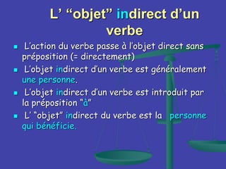 L’ “objet” indirect d’un
verbe
 L’action du verbe passe à l’objet direct sans
préposition (= directement)
 L’objet indirect d’un verbe est généralement
une personne.
 L’objet indirect d’un verbe est introduit par
la préposition “à”
 L’ “objet” indirect du verbe est la personne
qui bénéficie.
 