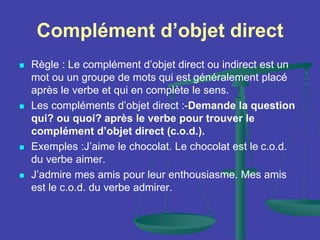Complément d’objet direct
 Règle : Le complément d’objet direct ou indirect est un
mot ou un groupe de mots qui est généralement placé
après le verbe et qui en complète le sens.
 Les compléments d’objet direct :-Demande la question
qui? ou quoi? après le verbe pour trouver le
complément d’objet direct (c.o.d.).
 Exemples :J’aime le chocolat. Le chocolat est le c.o.d.
du verbe aimer.
 J’admire mes amis pour leur enthousiasme. Mes amis
est le c.o.d. du verbe admirer.
 