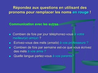 Répondez aux questions en utilisant des
pronoms pour remplacer les noms en rouge !
Communication avec les autres
 Combien de fois par jour téléphonez-vous à votre
meilleur(e) ami(e) ?
 Ecrivez-vous des méls (emails) à vos professeurs ?
 Combien de fois par semaine est-ce que vous écrivez
des méls à vos amis ?
 Quelle langue parlez-vous à vos parents?
 