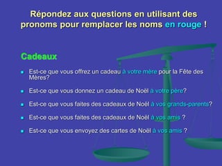 Répondez aux questions en utilisant des
pronoms pour remplacer les noms en rouge !
Cadeaux
 Est-ce que vous offrez un cadeau à votre mère pour la Fête des
Mères?
 Est-ce que vous donnez un cadeau de Noël à votre père?
 Est-ce que vous faites des cadeaux de Noël à vos grands-parents?
 Est-ce que vous faites des cadeaux de Noël à vos amis ?
 Est-ce que vous envoyez des cartes de Noël à vos amis ?
 
