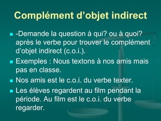 Complément d’objet indirect
 -Demande la question à qui? ou à quoi?
après le verbe pour trouver le complément
d’objet indirect (c.o.i.).
 Exemples : Nous textons à nos amis mais
pas en classe.
 Nos amis est le c.o.i. du verbe texter.
 Les élèves regardent au film pendant la
période. Au film est le c.o.i. du verbe
regarder.
 