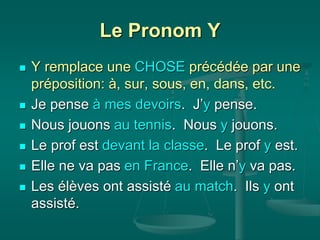 Le Pronom Y
 Y remplace une CHOSE précédée par une
préposition: à, sur, sous, en, dans, etc.
 Je pense à mes devoirs. J’y pense.
 Nous jouons au tennis. Nous y jouons.
 Le prof est devant la classe. Le prof y est.
 Elle ne va pas en France. Elle n’y va pas.
 Les élèves ont assisté au match. Ils y ont
assisté.
 
