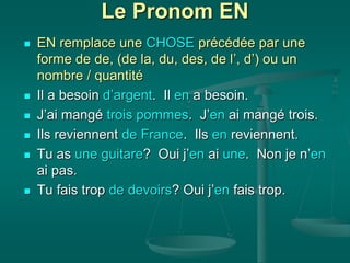 Le Pronom EN
 EN remplace une CHOSE précédée par une
forme de de, (de la, du, des, de l’, d’) ou un
nombre / quantité
 Il a besoin d’argent. Il en a besoin.
 J’ai mangé trois pommes. J’en ai mangé trois.
 Ils reviennent de France. Ils en reviennent.
 Tu as une guitare? Oui j’en ai une. Non je n’en
ai pas.
 Tu fais trop de devoirs? Oui j’en fais trop.
 