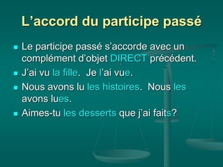 L’accord du participe passé
 Le participe passé s’accorde avec un
complément d’objet DIRECT précédent.
 J’ai vu la fille. Je l’ai vue.
 Nous avons lu les histoires. Nous les
avons lues.
 Aimes-tu les desserts que j’ai faits?
 