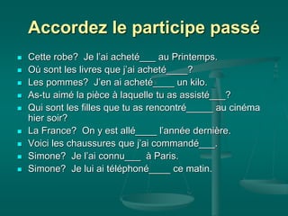Accordez le participe passé
 Cette robe? Je l’ai acheté___ au Printemps.
 Où sont les livres que j’ai acheté____?
 Les pommes? J’en ai acheté____ un kilo.
 As-tu aimé la pièce à laquelle tu as assisté___?
 Qui sont les filles que tu as rencontré_____ au cinéma
hier soir?
 La France? On y est allé____ l’année dernière.
 Voici les chaussures que j’ai commandé___.
 Simone? Je l’ai connu___ à Paris.
 Simone? Je lui ai téléphoné____ ce matin.
 