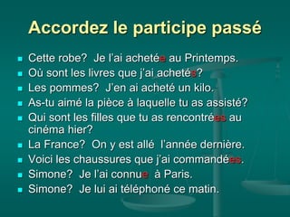 Accordez le participe passé
 Cette robe? Je l’ai achetée au Printemps.
 Où sont les livres que j’ai achetés?
 Les pommes? J’en ai acheté un kilo.
 As-tu aimé la pièce à laquelle tu as assisté?
 Qui sont les filles que tu as rencontrées au
cinéma hier?
 La France? On y est allé l’année dernière.
 Voici les chaussures que j’ai commandées.
 Simone? Je l’ai connue à Paris.
 Simone? Je lui ai téléphoné ce matin.
 