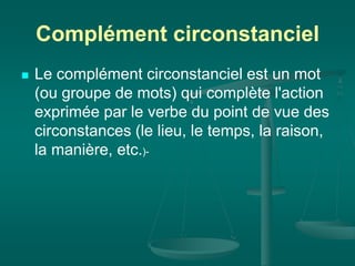 Complément circonstanciel
 Le complément circonstanciel est un mot
(ou groupe de mots) qui complète l'action
exprimée par le verbe du point de vue des
circonstances (le lieu, le temps, la raison,
la manière, etc.)-
 