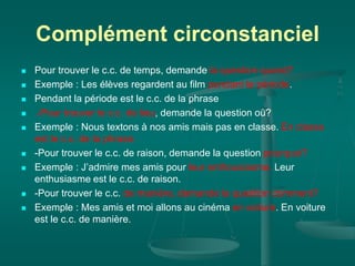 Complément circonstanciel
 Pour trouver le c.c. de temps, demande la question quand?
 Exemple : Les élèves regardent au film pendant la période.
 Pendant la période est le c.c. de la phrase
 .-Pour trouver le c.c. de lieu, demande la question où?
 Exemple : Nous textons à nos amis mais pas en classe. En classe
est le c.c. de la phrase.
 -Pour trouver le c.c. de raison, demande la question pourquoi?
 Exemple : J’admire mes amis pour leur enthousiasme. Leur
enthusiasme est le c.c. de raison.
 -Pour trouver le c.c. de manière, demande la question comment?
 Exemple : Mes amis et moi allons au cinéma en voiture. En voiture
est le c.c. de manière.
 