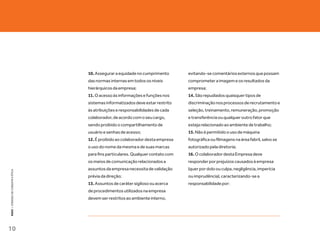 10. Assegurar a equidade no cumprimento        evitando-se comentários externos que possam
                                   das normas internas em todos os níveis         comprometer a imagem e os resultados da
                                   hierárquicos da empresa;                       empresa;
                                   11. O acesso às informações e funções nos      14. São repudiados quaisquer tipos de
                                   sistemas informatizados deve estar restrito    discriminação nos processos de recrutamento e
                                   às atribuições e responsabilidades de cada     seleção, treinamento, remuneração, promoção
                                   colaborador, de acordo com o seu cargo,        e transferência ou qualquer outro fator que
                                   sendo proibido o compartilhamento de           esteja relacionado ao ambiente de trabalho;
                                   usuário e senhas de acesso;                    15. Não é permitido o uso de máquina
                                   12. É proibido ao colaborador desta empresa    fotográfica ou filmagens na área fabril, salvo se
                                   o uso do nome da mesma e de suas marcas        autorizado pela diretoria;
                                   para fins particulares. Qualquer contato com   16. O colaborador desta Empresa deve
                                   os meios de comunicação relacionados a         responder por prejuízos causados à empresa
                                   assuntos da empresa necessita de validação     (quer por dolo ou culpa, negligência, imperícia
KEKO : CÓDOGO DE CONDUTA E ÉTICA




                                   prévia da direção;                             ou imprudência), caracterizando-se a
                                   13. Assuntos de caráter sigiloso ou acerca     responsabilidade por:
                                   de procedimentos utilizados na empresa
                                   devem ser restritos ao ambiente interno,




10
 