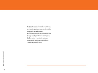 23. É proibido o comércio de produtos ou
                                   serviços de qualquer natureza dentro das
                                   dependências da empresa;
                                   24. É proibido o porte de armas brancas e
                                   de fogo nas dependências da empresa;
                                   25. Comunicar à ouvidoria quaisquer
                                   situações de descumprimento deste
                                   Código de Conduta Ética.
KEKO : CÓDOGO DE CONDUTA E ÉTICA




12
 