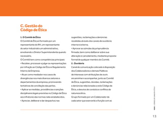 C. Gestão do
Código de Ética
1. O Comitê de Ética                                sugestões, reclamações e denúncias
O Comitê de Ética é formado por um                  recebidas através dos canais de ouvidoria
representante do RH, um representante               interna e externa.
do setor industrial e um administrativo,            • Aprovar as súmulas da jurisprudência
envolvendo o Diretor Superintendente quando         firmada, bem como deliberar sobre sua
necessário.                                         alteração e cancelamento, mediante proposta
O Comitê tem como competências principais:          formal de qualquer membro do Comitê.
• Receber, processar e julgar as representações     2. Ouvidoria
por infração ao Código de Ética e Regulamento       Canal de comunicação colocado à disposição
Interno da Empresa.                                 dos Colaboradores e demais Públicos
• Atuar como mediador nos casos de                  de interesse com atribuições de ouvir,
divergências nos mais diversos setores e            encaminhar e acompanhar, junto ao Comitê
departamentos da empresa, promovendo                de Ética, sugestões, dúvidas, reclamações
tentativas de conciliação das partes.               e denúncias relacionadas a este Código de




                                                                                                  KEKO : CÓDIGO DE CONDUTA E ÉTICA
• Aplicar as medidas, providências e sanções        Ética, a desvios de conduta e conflitos de
disciplinares legais previstas no Código de Ética   natureza ética.
aos infratores das normas nele estabelecidos.       Grupo formado por um Colaborador de
• Apreciar, deliberar e dar despachos nas           cada setor que exercerão a função com as




                                                                                                  13
 