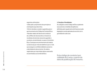 seguintes atribuições:                            3. Sanções e Penalidades
                                   • Zelar pelo cumprimento dos princípios e         As violações a este Código de Ética sujeitarão
                                   orientações aqui descritos;                       seus autores a medidas disciplinares
                                   • Dirimir dúvidas e receber sugestões para o      definidas pelo regulamento da Empresa e pela
                                   aprimoramento do Código de Conduta Ética;         legislação e serão aplicadas de acordo com a
                                   • Receber relatos de desvios de conduta e         gravidade de cada caso.
                                   de conflitos de natureza ética, inclusive as
                                   recebidas através das caixas de sugestão e
                                   ouvidoria, encaminhando-os para o Comitê de
                                   Ética. Canal para encaminhamento de relatos
                                   ou denúncias por meio de telefone e por e-mail,
                                   que assegure a confidencialidade e preserve
                                   a identidade do denunciante. Os relatos
                                   registrados por intermédio deste canal serão
KEKO : CÓDOGO DE CONDUTA E ÉTICA




                                   encaminhados ao Comitê de Ética
                                                                                     Este código de conduta tem
                                                                                     validade de 2 anos, a partir da
                                                                                     data de publicação do mesmo.



14
 