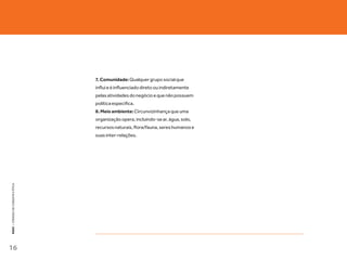 7. Comunidade: Qualquer grupo social que
                                   influi e é influenciado direto ou indiretamente
                                   pelas atividades do negócio e que não possuem
                                   política específica.
                                   8. Meio ambiente: Circunvizinhança que uma
                                   organização opera, incluindo-se ar, água, solo,
                                   recursos naturais, flora/fauna, seres humanos e
                                   suas inter-relações.
KEKO : CÓDOGO DE CONDUTA E ÉTICA




16
 