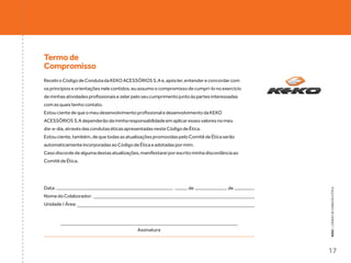 Termo de
Compromisso
Recebi o Código de Conduta da KEKO ACESSÓRIOS S.A e, após ler, entender e concordar com
os princípios e orientações nele contidos, eu assumo o compromisso de cumpri-lo no exercício
de minhas atividades profissionais e zelar pelo seu cumprimento junto às partes interessadas
com as quais tenho contato.
Estou ciente de que o meu desenvolvimento profissional e desenvolvimento da KEKO
ACESSÓRIOS S.A dependerão da minha responsabilidade em aplicar esses valores no meu
dia-a-dia, através das condutas éticas apresentadas neste Código de Ética.
Estou ciente, também, de que todas as atualizações promovidas pelo Comitê de Ética serão
automaticamente incorporadas ao Código de Ética e adotadas por mim.
Caso discorde de alguma destas atualizações, manifestarei por escrito minha discordância ao
Comitê de Ética.




Data:                                                               de                 de




                                                                                               KEKO : CÓDIGO DE CONDUTA E ÉTICA
                                                             ,

Nome do Colaborador:
Unidade / Área:




                                            Assinatura



                                                                                               17
 