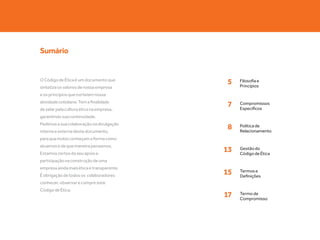 Sumário


O Código de Ética é um documento que
                                           5    Filosofia e
                                                Princípios
sintetiza os valores de nossa empresa
e os princípios que norteiam nossa
atividade cotidiana. Tem a finalidade
                                           7    Compromissos
                                                Específicos
de zelar pela cultura ética na empresa,
garantindo sua continuidade.
Pedimos a sua colaboração na divulgação
interna e externa deste documento,
                                           8    Política de
                                                Relacionamento
para que todos conheçam a forma como
atuamos e de que maneira pensamos.
Estamos certos do seu apoio e
                                           13   Gestão do
                                                Código de Ética
participação na construção de uma
empresa ainda mais ética e transparente.
É obrigação de todos os colaboradores
                                           15   Termos e
                                                Definições
conhecer, observar e cumprir este
Código de Ética.
                                           17   Termo de
                                                Compromisso
 
