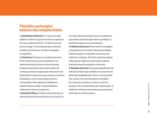 Filosofia e princípios
básicos das relações Keko:
1. Satisfação do Cliente: É o nosso principal    mercado. Nossa intenção é que, na medida em
objetivo e deve nos guiar em todos os aspectos   que ambas as partes sejam bem sucedidas, os
de nosso relacionamento. “O cliente vem em       benefícios sejam uma consequência.
primeiro lugar” é uma atitude que nos levará     4. Melhoria Contínua: Para manter a vantagem
à melhoria contínua e, no final, à vantagem      competitiva no mercado é necessário realizar
competitiva.                                     cada transação no mais alto nível e procurar
2. Confiança: É a base de um relacionamento      melhorar a cada dia. Portanto, devemos adotar
firme. Devemos procurar estabelecer um           a filosofia de melhoria contínua em todas as
relacionamento próximo e sincero através         áreas de nossas transações comerciais.
do desenvolvimento de uma atmosfera de           5. Redução de Custo: Uma parte significativa do
confiança mútua e cooperação. Para promover      método de fabricação da Keko se concentra em
tal ambiente, esperamos que, juntos, possamos    obter alta qualidade pelo menor custo possível.
estabelecer uma comunicação próxima,             Tais custos menores deverão ser atingidos
compartilhar informações em detalhes e,          por meio de um esforço contínuo, tanto no




                                                                                                   KEKO : CÓDIGO DE CONDUTA E ÉTICA
objetivamente, avaliar a necessidade de          projeto como na manufatura de cada produto. A
melhoria em todos os aspectos.                   melhoria contínua é uma prática que queremos
3. Benefício Mútuo: O desenvolvimento de um      estimular em cada processo.
relacionamento forte pode levar ao sucesso no




                                                                                                   5
 