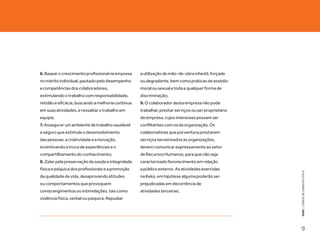 6. Basear o crescimento profissional na empresa    a utilização de mão-de-obra infantil, forçada
no mérito individual, pautado pelo desempenho      ou degradante, bem como práticas de assédio
e competências dos colaboradores,                  moral ou sexual e toda e qualquer forma de
estimulando o trabalho com responsabilidade,       discriminação;
retidão e eficácia, buscando a melhoria contínua   9. O colaborador desta empresa não pode
em suas atividades, e ressaltar o trabalho em      trabalhar, prestar serviços ou ser proprietário
equipe;                                            de empresa, cujos interesses possam ser
7. Assegurar um ambiente de trabalho saudável      conflitantes com os da organização. Os
e seguro que estimule o desenvolvimento            colaboradores que porventura prestarem
das pessoas, a criatividade e a inovação,          serviços terceirizados às organizações,
incentivando a troca de experiências e o           devem comunicar expressamente ao setor
compartilhamento do conhecimento;                  de Recursos Humanos, para que não seja
8. Zelar pela preservação da saúde e integridade   caracterizado favorecimento em relação
física e psíquica dos profissionais e a promoção   a público externo. As atividades exercidas




                                                                                                     KEKO : CÓDIGO DE CONDUTA E ÉTICA
da qualidade de vida, desaprovando atitudes        na Keko, em hipótese alguma poderão ser
ou comportamentos que provoquem                    prejudicadas em decorrência de
constrangimentos ou intimidações, tais como        atividades terceiras;
violência física, verbal ou psíquica. Repudiar




                                                                                                     9
 