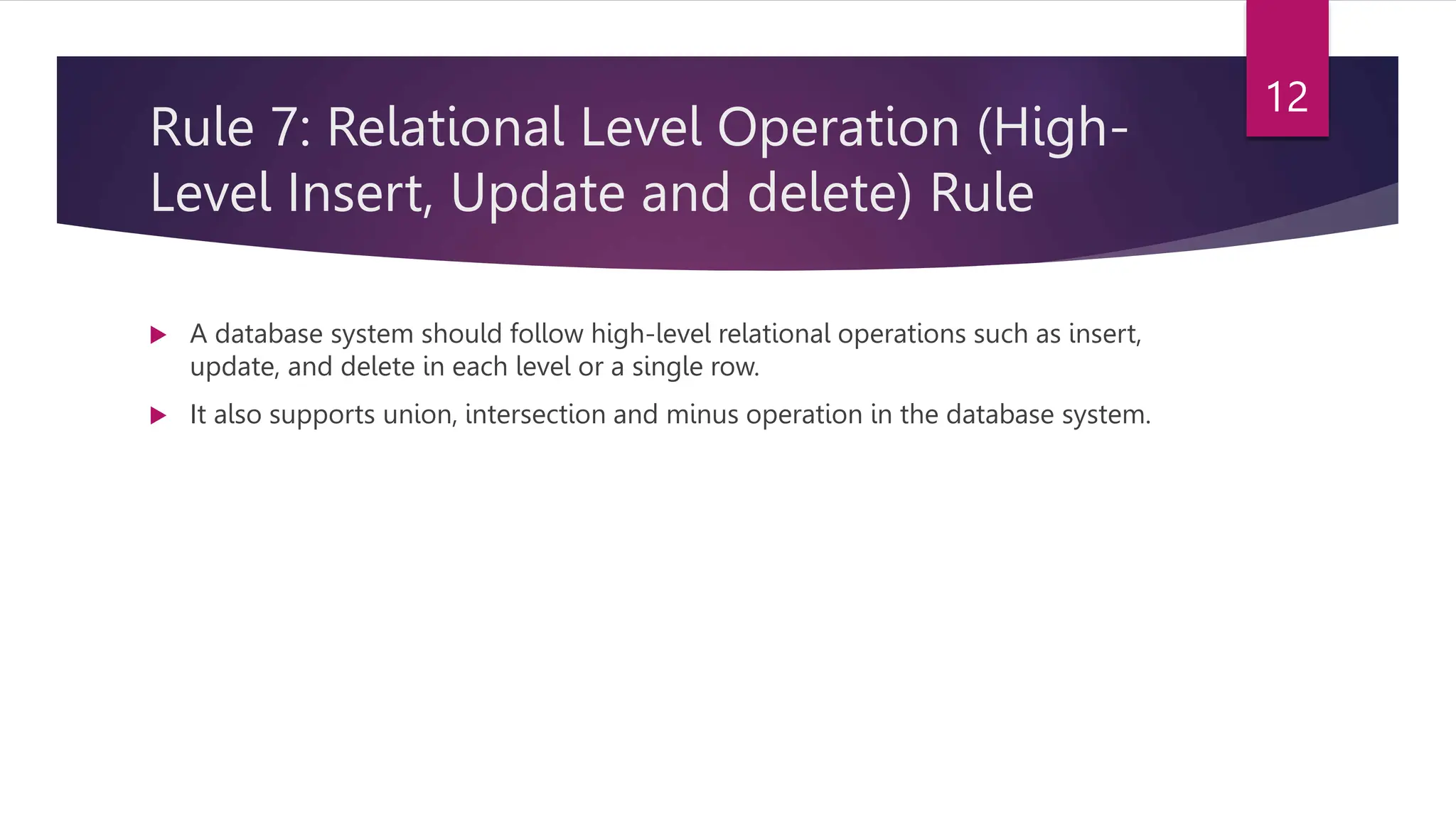 Rule 7: Relational Level Operation (High-
Level Insert, Update and delete) Rule
 A database system should follow high-level relational operations such as insert,
update, and delete in each level or a single row.
 It also supports union, intersection and minus operation in the database system.
12
 