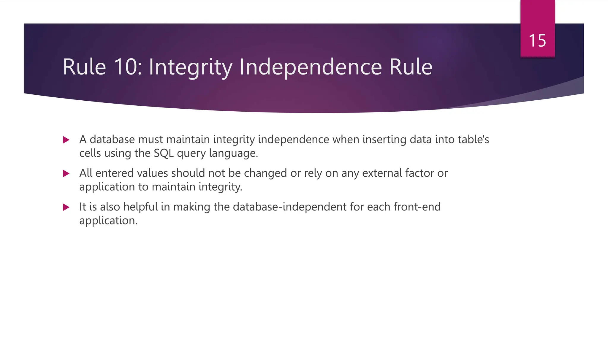 Rule 10: Integrity Independence Rule
 A database must maintain integrity independence when inserting data into table's
cells using the SQL query language.
 All entered values should not be changed or rely on any external factor or
application to maintain integrity.
 It is also helpful in making the database-independent for each front-end
application.
15
 