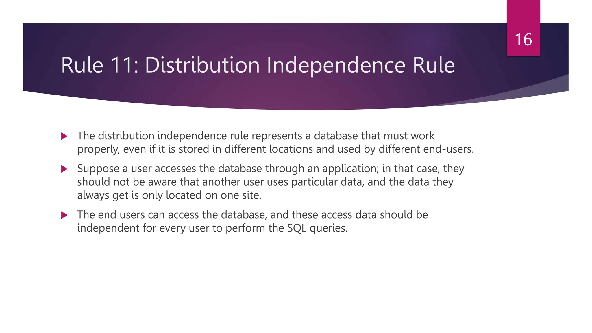 Rule 11: Distribution Independence Rule
 The distribution independence rule represents a database that must work
properly, even if it is stored in different locations and used by different end-users.
 Suppose a user accesses the database through an application; in that case, they
should not be aware that another user uses particular data, and the data they
always get is only located on one site.
 The end users can access the database, and these access data should be
independent for every user to perform the SQL queries.
16
 