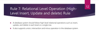 Rule 7: Relational Level Operation (High-
Level Insert, Update and delete) Rule
 A database system should follow high-level relational operations such as insert,
update, and delete in each level or a single row.
 It also supports union, intersection and minus operation in the database system.
12
 