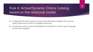 Rule 4: Active/Dynamic Online Catalog
based on the relational model
 It represents the entire logical structure of the descriptive database that must be
stored online and is known as a database dictionary.
 It authorizes users to access the database and implement a similar query language
to access the database.
9
 