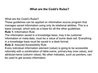 What are the Codd’s Rules?
What are the Codd’s Rules?
These guidelines can be applied on information source program that
manages saved information using only its relational abilities. This is a
basis concept, which acts as a base for all the other guidelines.
Rule 1: Information Rule
The information saved in a knowledge base, may it be customer
information or meta-data, must be a value of some desk cell. Everything
in a knowledge base must be saved in a desk format.
Rule 2: Assured Accessibility Rule
Every individual information element (value) is going to be accessible
rationally with a combination of table-name, primary-key (row value), and
attribute-name (column value). No other indicates, such as pointers, can
be used to get access information.
 