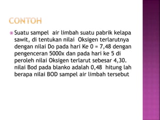  Suatu sampel air limbah suatu pabrik kelapa
sawit, di tentukan nilai Oksigen terlarutnya
dengan nilai Do pada hari Ke 0 = 7,48 dengan
pengenceran 5000x dan pada hari ke 5 di
peroleh nilai Oksigen terlarut sebesar 4,30.
nilai Bod pada blanko adalah 0,48 hitung lah
berapa nilai BOD sampel air limbah tersebut
 