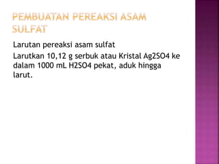 Larutan pereaksi asam sulfat
Larutkan 10,12 g serbuk atau Kristal Ag2SO4 ke
dalam 1000 mL H2SO4 pekat, aduk hingga
larut.
 