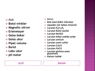 ALAT BAHAN
 Alat
 Botol winkler
 Magnetic stirrer
 Erlenmeyer
 Gelas beker
 Gelas ukur
 Pipet volume
 Buret
 Labu ukur
 pH meter
 Bahan
 Bod seed (bibit mikroba)
 Aquades (air bebas mineral)
 Larutan K2Cr2O7
 Larutan Bufer posfat
 Larutan MnSO4
 Larutan Alkali yodida azida
 Larutan amilum
 Larutan asam sulfat
 Larutan Cacl2
 Larutan FeCl2
 Larutan glukosa asam
glutamate
 Kalium iodide
 