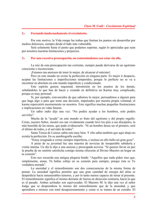 Clara M. Codd – Crecimiento Espiritual

2.-    Forzando inadecuadamente el crecimiento.

       Por este motivo, la Vida rompe las trabas que limitan los puntos sin desarrollar por
medios dolorosos, siempre desde el lado más vulnerable.
       Será solamente hasta el punto que podamos soportar, según lo apreciadas que sean
por nosotros nuestras limitaciones y prejuicios.

3.-    Por una excesiva preocupación, no contentándonos con estar sin ella.

        La raíz de esta preocupación tan corriente, siempre puede derivarse de un egotismo
consciente o inconsciente.
        ¡Estamos tan ansiosos de tener lo mejor, de alcanzar el máximo!.
        Pero en este mundo no existe la perfección en ninguna parte. Es mejor ir despacio,
aceptar las limitaciones e imperfecciones temporales, porque lo perfecto no se va a
encontrar en absoluto en este mundo imperfecto y condicionado.
        Este espíritu genera inquietud, intromisión en los asuntos de los demás,
señalándoles lo que han de hacer y creando en definitiva un Karma muy complicado,
porque es muy personal.
        Si, por ejemplo, convencidos de que sabemos lo mejor, persuadimos a alguien para
que haga algo o para que tome una decisión, impulsados por nuestra propia voluntad, el
karma repercutirá enormemente en nosotros. Esto significa muchas pequeñas frustraciones
e implicaciones en vidas futuras.
        Un sabio indio dijo una vez: “No podéis ayudar a los hombres, solo podéis
servirles”.
        Mucha de la “ayuda” en este mundo es fruto del egotismo y del propio orgullo.
Cristo, nuestro Señor, mostró eso tan vívidamente cuando lavó los pies a sus discípulos, la
más humilde de las tareas, que pudo evidenciarlo. “Si un hombre desea ser el primero, será
el último de todos, y el servidor de todos”.
        Santa Teresa de Lisieux sabía esto muy bien. Y ella sabía también que aquí abajo no
existía la perfección. En su autobiografía escribe:
        “Estoy resignada a verme siempre imperfecta, e incluso en ello hallo mi gran gozo”.
        A pesar de su juventud fue una maestra de novicias de insuperable sabiduría y
visión interna. Un día le dijo a una ansiosa y preocupada novicia: “Si quieres llevar en paz
la prueba de no sentirte satisfecha contigo misma ofrecerás al Divino Maestro un hogar en
tu corazón”.
        Esto nos recuerda una antigua plegaria hindú: “Aquellos que nada piden sino que,
simplemente, aman, Tú hallas cobijo en su corazón para siempre, porque ésta es Tu
verdadera morada”.
        La ansiedad y el remordimiento son dos consecuencias de la misma forma de
pensar. La ansiedad significa permitir que una gran cantidad de energía del alma se
desperdicie hacia innumerables temores, y por lo tanto menos capaces de mirar al presente.
El remordimiento significa el mismo derrame de fuerza en dirección contraria, hacia lo que
es el pasado. Ambas actitudes son equivocadas. El Maestro M. le dijo una vez al señor
Judge que se desprendiera lo mismo del remordimiento que de la ansiedad, y que
aprendiera a mirarse con total desapasionamiento y como si se tratara de un extraño. El

                                                                                          5
 