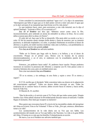 Clara M. Codd – Crecimiento Espiritual

        Cristo consideró la concienciación espiritual “agua viva” y Le dijo a la samaritana:
“Quienquiera que beba el agua que yo le daré jamás volverá a tener sed; pues el agua que
yo le daré será para él un manantial que hará brotar en él la vida eterna”.
        Lo que podemos hacer, pues, para acercarnos a esta vida inmortal, nos lo dijo el
apóstol Santiago: “Acércate a Dios y El se acercará a ti”.
        Luz en el Sendero nos dice que “debemos crecer como crece la flor,
inconscientemente, pero ardiendo en ansias de entreabrir su alma a la brisa. Así es como
debes avanzar para abrir tu alma a lo Eterno”.
        El calor del sol, hace que la flor se desarrolle. Ella ansía abrir su corola a su luz y
calor. El Sol de nuestras almas siempre brilla dentro y fuera de nosotros; por su inmensa
paciencia, su delicado resplandor y su calor, se produce finalmente en nosotros el deseo de
abrirnos a su gloria, de rendir nuestras modestas vidas ante su belleza, y así perdiéndolas es
como alcanzamos nuestra más grande yoidad.
        Pero Luz en el Sendero nos advierte también:

        “Debe ser lo Eterno que haga salir tu fuerza y tu belleza, y no el deseo de
crecimiento. Porque en el primer caso, florece con la lozanía de la pureza
(desinteresadamente), y en el otro, te endureces con la avasalladora pasión de la
importancia personal”.

       Entonces, ¿no podemos hacer nada?. Sí, podemos hacer mucho. Porque podemos
reconocer en nosotros la presencia del Altísimo y cooperar con Él. Esto parece como si
nosotros fuéramos dos yoes, pero en realidad somos uno.
       Para citar nuevamente Luz en el Sendero:

       “Él es tu mismo, y sin embargo, tú eres finito y sujeto a error. Él es eterno y
seguro”.

        H. P. B. escribe que el discípulo “debe concentrar todos sus deseos en la adquisición
del conocimiento espiritual”. Todos sus deseos deben convergir en uno. Todas las
tendencias de su carácter hacia el exterior, deben revertir hacia lo interno y hacia arriba,
hacia la Vida Una.
        El Maestro K. H. escribió:

        “Que la devoción y el servicio sean el Yo Único del que todos somos parte. Ningún
hombre cuya Alma anhele alcanzar la Divinidad puede fracasar nunca al realizarlo. Cuando
llegue el momento, Dios hará que recupere su memoria”.

       Dios quiere que crezcamos hacia Él a través de las incontables edades del peregrinar
del Alma en la tierra. Esta es Su Voluntad. Y Dios es Vida. ¿Por qué, entonces, deberíamos
temer a la vida?.
       Los acontecimientos de la vida diaria son su Voz que nos habla. Los
acontecimientos del mundo son su Voz que habla a las Naciones. La vida es la gran Biblia
del Alma. El karma no es más que ésa benéfica Voluntad puesta en acción.
       De nuevo, Luz en el Sendero nos advierte también que:

                                                                                             7
 