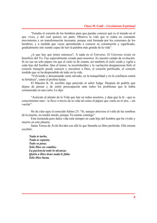 Clara M. Codd – Crecimiento Espiritual

       “Estudia el corazón de los hombres para que puedas conocer qué es el mundo en el
que vives, y del cual quieres ser parte. Observa la vida que te rodea en constante
movimiento y en transformación incesante, porque está formada por los corazones de los
hombres; y a medida que vayas aprendiendo a conocer su constitución y significado,
gradualmente irás siendo capaz de leer la palabra más grande de la vida”.

        ¿A que hay que temer entonces?. A nada en el Universo. El Universo existe en
beneficio del Yo. Fue especialmente creado para nosotros. Es nuestro campo de evolución.
Si no cae un solo pájaro sin que el cielo se de cuanta, así también el cielo cuida y vigila a
cada hijo del hombre. Que el temor, la incertidumbre y la vacilación desaparezcan Sólo el
corazón tranquilo puede conocer y encontrar a Dios, el corazón purificado, el corazón
rendido que se ha desprendido de todo en la vida.
        “Volviendo y descansando serás salvado, en la tranquilidad y en la confianza estará
tu fortaleza”, canto el profeta Isaías.
        El Maestro K. H. escribió algo parecido al señor Judge. Después de pedirle que
dejase de pensar y de sentir preocupación ante todos los problemas que le había
comunicado en una carta. Le dijo:

        “Acércate al aliento de la Vida que late en todos nosotros, y deja que la fe - que es
conocimiento nato - te lleve a través de tu vida tal como el pájaro que vuela en el aire, - sin
vacilar”.

        He de citar aquí el conocido Salmo 23: “Si, aunque atraviese el valle de las sombras
de la muerte, no tendré miedo, porque Tú estarás conmigo”.
        Esta tremenda pero dulce vida está siempre en cada hijo del hombre que ha vivido y
muerto en este planeta.
        Santa Teresa de Ávila llevaba con ella lo que llamaba su libro preferido. Ella misma
escribió:

      Nada te turbe,
      Nada te espante,
      Todo se pasa;
      Sólo Dios no cambia;
      La paciencia todo lo alcanza;
      Quién a Dios tiene nada le falta.
      Sólo Dios basta.




                                                                                             8
 