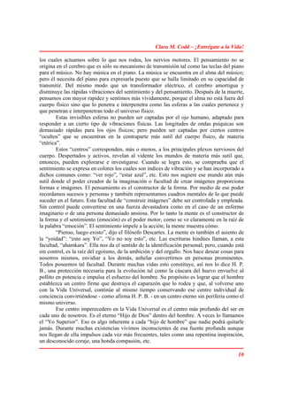 Clara M. Codd – ¡Entrégate a la Vida!

los cuales actuamos sobre lo que nos rodea, los nervios motores. El pensamiento no se
origina en el cerebro que es sólo su mecanismo de transmisión tal como las teclas del piano
para el músico. No hay música en el piano. La música se encuentra en el alma del músico;
pero él necesita del piano para expresarla puesto que se halla limitado en su capacidad de
transmitir. Del mismo modo que un transformador eléctrico, el cerebro amortigua y
disminuye las rápidas vibraciones del sentimiento y del pensamiento. Después de la muerte,
pensamos con mayor rapidez y sentimos más vívidamente, porque el alma no está fuera del
cuerpo físico sino que lo penetra e ínterpenetra como las esferas a las cuales pertenece y
que penetran e ínterpenetran todo el universo físico.
        Estas invisibles esferas no pueden ser captadas por el ojo humano, adaptado para
responder a un cierto tipo de vibraciones físicas. Las longitudes de ondas psíquicas son
demasiado rápidas para los ojos físicos; pero pueden ser captadas por ciertos centros
“ocultos” que se encuentran en la contraparte más sutil del cuerpo físico, de materia
“etérica”.
        Estos “centros” corresponden, más o menos, a los principales plexos nerviosos del
cuerpo. Despertados y activos, revelan al vidente los mundos de materia más sutil que,
entonces, pueden explorarse e investigarse. Cuando se logra esto, se comprueba que el
sentimiento se expresa en colores los cuales son índices de vibración y se han incorporado a
dichos comunes como: “ver rojo”, “estar azul”, etc. Esto nos sugiere ese mundo aún más
sutil donde el poder creador de la imaginación o facultad de crear imágenes proporciona
formas e imágenes. El pensamiento es el constructor de la forma. Por medio de ese poder
recordamos sucesos y personas y también representamos cuadros mentales de lo que puede
suceder en el futuro. Esta facultad de “construir imágenes” debe ser controlada y empleada.
Sin control puede convertirse en una fuerza devastadora como en el caso de un enfermo
imaginario o de una persona demasiado ansiosa. Por lo tanto la mente es el constructor de
la forma y el sentimiento (emoción) es el poder motor, como se ve claramente en la raíz de
la palabra “emoción”. El sentimiento impele a la acción; la mente muestra cómo.
        “Pienso, luego existo”, dijo el filósofo Descartes. La mente es también el asiento de
la “yoidad”: “esto soy Yo”, “Yo no soy esto”, etc. Las escrituras hindúes llaman, a esta
facultad, “ahamkara”. Ella nos da el sentido de la identificación personal; pero, cuando está
sin control, es la raíz del egoísmo, de la ambición y del orgullo. Nos hace desear cosas para
nosotros mismos, envidiar a los demás, anhelar convertirnos en personas prominentes.
Todos poseemos tal facultad. Durante muchas vidas esto constituye, así nos lo dice H. P.
B., una protección necesaria para la evolución tal como la cáscara del huevo envuelve al
pollito en potencia e impulsa el esfuerzo del hombre. Su propósito es lograr que el hombre
establezca un centro firme que destruya el caparazón que lo rodea y que, al volverse uno
con la Vida Universal, continúe al mismo tiempo conservando ese centro individual de
conciencia convirtiéndose - como afirma H. P. B. - en un centro eterno sin periferia como el
mismo universo.
        Ese centro imperecedero en la Vida Universal es el centro más profundo del ser en
cada uno de nosotros. Es el eterno “Hijo de Dios” dentro del hombre. A veces lo llamamos
el “Yo Superior”. Eso es algo inherente a cada “hijo de hombre” que nadie podrá quitarle
jamás. Durante muchas existencias vivimos inconscientes de esa fuente profunda aunque
nos llegan de ella impulsos cada vez más frecuentes, tales como una repentina inspiración,
un desconocido coraje, una honda compasión, etc.

                                                                                          10
 