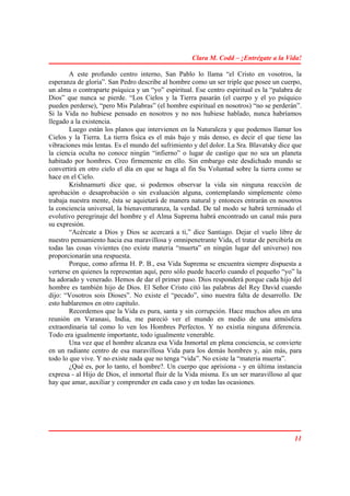 Clara M. Codd – ¡Entrégate a la Vida!

        A este profundo centro interno, San Pablo lo llama “el Cristo en vosotros, la
esperanza de gloria”. San Pedro describe al hombre como un ser triple que posee un cuerpo,
un alma o contraparte psíquica y un “yo” espiritual. Ese centro espiritual es la “palabra de
Dios” que nunca se pierde. “Los Cielos y la Tierra pasarán (el cuerpo y el yo psíquico
pueden perderse), “pero Mis Palabras” (el hombre espiritual en nosotros) “no se perderán”.
Si la Vida no hubiese pensado en nosotros y no nos hubiese hablado, nunca habríamos
llegado a la existencia.
        Luego están los planos que intervienen en la Naturaleza y que podemos llamar los
Cielos y la Tierra. La tierra física es el más bajo y más denso, es decir el que tiene las
vibraciones más lentas. Es el mundo del sufrimiento y del dolor. La Sra. Blavatsky dice que
la ciencia oculta no conoce ningún “infierno” o lugar de castigo que no sea un planeta
habitado por hombres. Creo firmemente en ello. Sin embargo este desdichado mundo se
convertirá en otro cielo el día en que se haga al fin Su Voluntad sobre la tierra como se
hace en el Cielo.
        Krishnamurti dice que, si podemos observar la vida sin ninguna reacción de
aprobación o desaprobación o sin evaluación alguna, contemplando simplemente cómo
trabaja nuestra mente, ésta se aquietará de manera natural y entonces entrarán en nosotros
la conciencia universal, la bienaventuranza, la verdad. De tal modo se habrá terminado el
evolutivo peregrinaje del hombre y el Alma Suprema habrá encontrado un canal más para
su expresión.
        “Acércate a Dios y Dios se acercará a ti,” dice Santiago. Dejar el vuelo libre de
nuestro pensamiento hacia esa maravillosa y omnipenetrante Vida, el tratar de percibirla en
todas las cosas vivientes (no existe materia “muerta” en ningún lugar del universo) nos
proporcionarán una respuesta.
        Porque, como afirma H. P. B., esa Vida Suprema se encuentra siempre dispuesta a
verterse en quienes la representan aquí, pero sólo puede hacerlo cuando el pequeño “yo” la
ha adorado y venerado. Hemos de dar el primer paso. Dios responderá porque cada hijo del
hombre es también hijo de Dios. El Señor Cristo citó las palabras del Rey David cuando
dijo: “Vosotros sois Dioses”. No existe el “pecado”, sino nuestra falta de desarrollo. De
esto hablaremos en otro capítulo.
        Recordemos que la Vida es pura, santa y sin corrupción. Hace muchos años en una
reunión en Varanasi, India, me pareció ver el mundo en medio de una atmósfera
extraordinaria tal como lo ven los Hombres Perfectos. Y no existía ninguna diferencia.
Todo era igualmente importante, todo igualmente venerable.
        Una vez que el hombre alcanza esa Vida Inmortal en plena conciencia, se convierte
en un radiante centro de esa maravillosa Vida para los demás hombres y, aún más, para
todo lo que vive. Y no existe nada que no tenga “vida”. No existe la “materia muerta”.
        ¿Qué es, por lo tanto, el hombre?. Un cuerpo que aprisiona - y en última instancia
expresa - al Hijo de Dios, el inmortal fluir de la Vida misma. Es un ser maravilloso al que
hay que amar, auxiliar y comprender en cada caso y en todas las ocasiones.




                                                                                         11
 