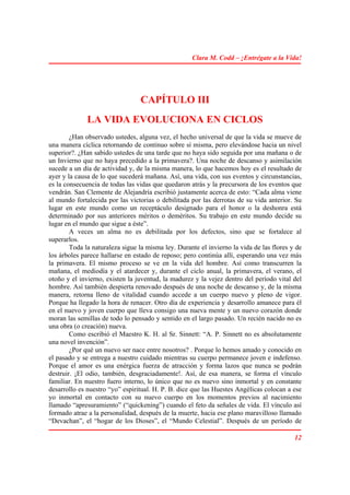 Clara M. Codd – ¡Entrégate a la Vida!




                                 CAPÍTULO III
              LA VIDA EVOLUCIONA EN CICLOS
        ¿Han observado ustedes, alguna vez, el hecho universal de que la vida se mueve de
una manera cíclica retornando de continuo sobre sí misma, pero elevándose hacia un nivel
superior?. ¿Han sabido ustedes de una tarde que no haya sido seguida por una mañana o de
un Invierno que no haya precedido a la primavera?. Una noche de descanso y asimilación
sucede a un día de actividad y, de la misma manera, lo que hacemos hoy es el resultado de
ayer y la causa de lo que sucederá mañana. Así, una vida, con sus eventos y circunstancias,
es la consecuencia de todas las vidas que quedaron atrás y la precursora de los eventos que
vendrán. San Clemente de Alejandría escribió justamente acerca de esto: “Cada alma viene
al mundo fortalecida por las victorias o debilitada por las derrotas de su vida anterior. Su
lugar en este mundo como un receptáculo designado para el honor o la deshonra está
determinado por sus anteriores méritos o deméritos. Su trabajo en este mundo decide su
lugar en el mundo que sigue a éste”.
        A veces un alma no es debilitada por los defectos, sino que se fortalece al
superarlos.
        Toda la naturaleza sigue la misma ley. Durante el invierno la vida de las flores y de
los árboles parece hallarse en estado de reposo; pero continúa allí, esperando una vez más
la primavera. El mismo proceso se ve en la vida del hombre. Así como transcurren la
mañana, el mediodía y el atardecer y, durante el ciclo anual, la primavera, el verano, el
otoño y el invierno, existen la juventud, la madurez y la vejez dentro del período vital del
hombre. Así también despierta renovado después de una noche de descanso y, de la misma
manera, retorna lleno de vitalidad cuando accede a un cuerpo nuevo y pleno de vigor.
Porque ha llegado la hora de renacer. Otro día de experiencia y desarrollo amanece para él
en el nuevo y joven cuerpo que lleva consigo una nueva mente y un nuevo corazón donde
moran las semillas de todo lo pensado y sentido en el largo pasado. Un recién nacido no es
una obra (o creación) nueva.
        Como escribió el Maestro K. H. al Sr. Sinnett: “A. P. Sinnett no es absolutamente
una novel invención”.
        ¿Por qué un nuevo ser nace entre nosotros? . Porque lo hemos amado y conocido en
el pasado y se entrega a nuestro cuidado mientras su cuerpo permanece joven e indefenso.
Porque el amor es una enérgica fuerza de atracción y forma lazos que nunca se podrán
destruir. ¡El odio, también, desgraciadamente!. Así, de esa manera, se forma el vínculo
familiar. En nuestro fuero interno, lo único que no es nuevo sino inmortal y en constante
desarrollo es nuestro “yo” espiritual. H. P. B. dice que las Huestes Angélicas colocan a ese
yo inmortal en contacto con su nuevo cuerpo en los momentos previos al nacimiento
llamado “apresuramiento” (“quickening”) cuando el feto da señales de vida. El vínculo así
formado atrae a la personalidad, después de la muerte, hacia ese plano maravilloso llamado
“Devachan”, el “hogar de los Dioses”, el “Mundo Celestial”. Después de un período de

                                                                                          12
 