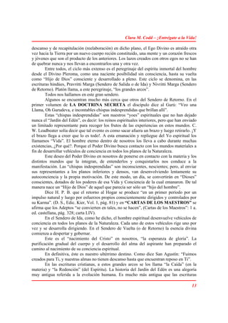 Clara M. Codd – ¡Entrégate a la Vida!

descanso y de recapitulación (reelaboración) en dicho plano, el Ego Divino es atraído otra
vez hacia la Tierra por un nuevo cuerpo recién constituido, una mente y un corazón frescos
y jóvenes que son el producto de los anteriores. Los lazos creados con otros egos no se han
de quebrar nunca y nos llevan a encontrarlos una y otra vez.
        Entre todos, el ciclo más extenso es el peregrinaje del espíritu inmortal del hombre
desde el Divino Pleroma, como una naciente posibilidad sin consciencia, hasta su vuelta
como “Hijo de Dios” consciente y desarrollado a pleno. Este ciclo se denomina, en las
escrituras hindúes, Pravritti Marga (Sendero de Salida o de Ida) y Nivritti Marga (Sendero
de Retorno). Platón llama, a este peregrinaje, “los grandes arcos”.
        Todos nos hallamos en este gran sendero.
        Algunos se encuentran mucho más cerca que otros del Sendero de Retorno. En el
primer volumen de LA DOCTRINA SECRETA el discípulo dice al Gurú: “Veo una
Llama, Oh Gurudeva, e incontables chispas indesprendidas que brillan allí”.
        Estas “chispas indesprendidas” son nuestros “yoes” espirituales que no han dejado
nunca el “Jardín del Edén”, es decir: los reinos espirituales interiores, pero que han enviado
un limitado representante para recoger los frutos de las experiencias en estos mundos. C.
W. Leadbeater solía decir que tal evento es como sacar afuera un brazo y luego retirarlo. ¡Y
el brazo llega a creer que lo es todo!. A esta emanación y repliegue del Yo espiritual los
llamamos “Vida”. El hombre eterno dentro de nosotros los lleva a cabo durante muchas
existencias, ¿Por qué?. Porque el Poder Divino busca contacto con los mundos materiales a
fin de desarrollar vehículos de conciencia en todos los planos de la Naturaleza.
        Este deseo del Poder Divino en nosotros de ponerse en contacto con la materia y los
distintos mundos que la integran, de entenderlos y conquistarlos nos conduce a la
manifestación. Las “chispas indesprendidas” son inconscientes, nescientes; pero, al enviar
sus representantes a los planos inferiores y densos, van desenvolviendo lentamente su
autoconciencia y la propia motivación. De este modo, un día, se convertirán en “Dioses”
conscientes, dotados de los poderes de esa Vida y Conciencia de la cual emanaron. De tal
manera nace un “Hijo de Dios” de aquel que parecía ser sólo un “hijo del hombre”.
        Dice H. P. B. que el retorno al Hogar se produce “en un primer período por un
impulso natural y luego por esfuerzos propios conscientemente dirigidos y controlados por
su Karma”. (D. S., Edic. Kier, Vol. 1, pág. 81) y en “CARTAS DE LOS MAESTROS” se
afirma que los Adeptos “se convierten en tales, no se hacen”, (Cartas de los Maestros”: 1 a.
ed. castellana, pág. 328; carta LIV).
        En el Sendero de Ida, como he dicho, el hombre espiritual desenvuelve vehículos de
conciencia en todos los planos de la Naturaleza. Cada uno de estos vehículos rige uno por
vez y se desarrolla dirigiendo. En el Sendero de Vuelta (o de Retorno) la esencia divina
comienza a despertar y gobernar.
        Este es el “nacimiento del Cristo” en nosotros, “la esperanza de gloria”. La
purificación gradual del cuerpo y el desarrollo del alma del aspirante han preparado el
camino al nacimiento de su conciencia espiritual.
        En definitiva, éste es nuestro ultérrimo destino. Como dice San Agustín: “Fuimos
creados para Ti, y nuestras almas no tienen descanso hasta que encuentran reposo en Ti”.
        En las escrituras cristianas, a estos grandes arcos se los llama “la Caída” (en la
materia) y “la Redención” (del Espíritu). La historia del Jardín del Edén es una alegoría
muy antigua referida a la evolución humana. Es mucho más antigua que las escrituras

                                                                                           13
 