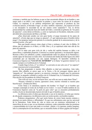 Clara M. Codd – ¡Entrégate a la Vida!

cristianas y también que las hebreas ya que se han encontrado dibujos de un hombre y una
mujer junto a un árbol y una serpiente en piedras y joyas entre las ruinas de la antigua
Caldea. La serpiente es un símbolo antiquísimo que representa el producto de una
evolución anterior, el Iniciado (“naga”, en sánsc. también: serpiente). ¿No expresó el Cristo
a sus discípulos la necesidad de ser tan astutos como serpientes”?. Así, la divina
potencialidad fue conducida fuera del Jardín del Edén y sometida al gobierno de “los pares
de opuestos”, como dirían en Oriente, o, corro se expresaría en Occidente, inducida a correr
del árbol del conocimiento del Bien y del Mal.
        ¿Han observado ustedes ese otro gran hecho: el juego incesante de los pares de
opuestos?. ¿Existe algo que no tenga su opuesto?. ¿Y qué representa para el hombre dicho
juego?. Esa perpetua interacción permite la evolución gradual de la autoconciencia y de la
automotivación. ¿Por qué?.
        Para que pueda conocer cómo elegir el bien y rechazar el mal, dice la Biblia. El
último par de opuestos es el Bien y el Mal. Dios y el yo espiritual están más allá de los
pares de opuestos.
        Por lo tanto este gran ciclo de ida y vuelta del espíritu humano se debe a un
maravilloso y espléndido propósito. Comienza su camino ignorante y sin desarrollo alguno.
Retorna a Dios con sabiduría y poder, comprendiendo todos los planos de la Naturaleza y
siendo capaz de funcionar en todos ellos. En la historia del Jardín del Edén figura otro árbol
custodiado por un Querubín con una espada flamígera. El Querubín simboliza la
Conciencia Superior (en “LUZ EN EL SENDERO” se lo llama “el guerrero interno”) y la
espada siempre es el emblema de la Voluntad.
        Cuando llega la hora, el “yo inferior” se convierte en uno solo con el “yo superior”
y tiene conciencia de la inmortalidad.
        Me han preguntado si nuestro libre albedrío es dual por naturaleza. Ante todo,
nuestro libre albedrío se ejerce aquí, en la Tierra, a fin de conseguir objetos para el
“pequeño yo”. Sin embargo, gracias a su ejercicio, crecemos. Cuando nace la conciencia
espiritual, su pequeña voluntad se unifica con la Voluntad Una, la Voluntad del Universo.
Para decirlo con las palabras de Alfred Tennyson:
        “Our wills are ours, we do not know how, our wills are ours to make them Thine”.
        “Nuestra voluntad es nuestra, ignoramos cómo, nuestra voluntad es nuestra para
hacerla tuya”. (Traducción libre).
        Cristo llama a la naturaleza superior del hombre “el Ángel” en el hombre que
“siempre contempla el rostro de mi Padre en los Cielos”. A veces El habla también de esa
Conciencia Superior como de “la perla de gran valor” que se encuentra profundamente
oculta y ha de ser desenterrada al precio de todo lo que el hombre posee.
        La diferencia entre el alma que desciende o cae en la materia y el alma que retorna
de ella puede compararse a la diferencia entre un recién nacido y un hombre maduro.
        Podemos preguntarnos: ¿Por qué razón hemos de crecer hasta nuestra estatura y
plenitud con tantos dolores y dificultades?. Es que nos enfrentarnos ante una ley universal
de la Naturaleza. Toda forma de vida se inicia con un comienzo infinitesimal y lo
maravilloso de esto es que, en ese diminuto comienzo, están contenidas todas las promesas
y potencialidades de lo que más tarde se revelará. ¿Quién, si lo ignorara, podría imaginar,
ante la contemplación de una bellota, que se encuentra frente al futuro gigante del bosque?.


                                                                                           14
 
