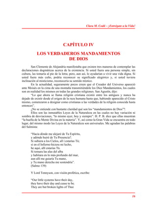 Clara M. Codd – ¡Entrégate a la Vida!




                                  CAPÍTULO IV
            LOS VERDADEROS MANDAMIENTOS
                       DE DIOS
        San Clemente de Alejandría manifestaba que existen tres maneras de contemplar las
declaraciones dogmáticas acerca de la existencia. Si usted fuera una persona simple, sin
cultura, las tomaría al pie de la letra; pero, aun así, lo ayudarían a vivir una vida digna. Si
usted fuera más culto, podría reconocer su significado alegórico y, si usted tuviera
inclinación al misticismo, reconocería su sentido místico.
        En la actualidad, seguramente pocos creen que el Creador del Universo apareció
ante Moisés en la cima de una montaña transmitiéndole los Diez Mandamientos, los cuales
son en realidad los mismos en todas las grandes religiones. San Agustín, dijo:
        “Lo que ahora se llama religión cristiana existió entre los antiguos y nunca ha
dejado de existir desde el origen de la raza humana hasta que, habiendo aparecido el Cristo
mismo, comenzaron a designar como cristianas a las verdades de la religión conocida hasta
entonces”.
        ¿No se entiende con bastante claridad qué son los “mandamientos de Dios”?.
        Ellos son las inmutables Leyes de la Naturaleza en las cuales no hay variación ni
sombra de desviaciones, “lo mismo ayer, hoy y siempre”. H. P. B. dice que ellas muestran
“la huella de la Mente Divina en la materia”. Y, así como la Gran Vida se encuentra en todo
lugar, del mismo modo las Leyes de la Naturaleza son universales. Me agradan las palabras
del Salmista:

       “Hacia dónde me alejaré de Tu Espíritu,
       y adónde huiré de Tu Presencia?.
       Si subiera a los Cielos, all í estarías Tú;
       si en el Infierno hiciera mi lecho,
       he aquí, allí estarías Tú.
       Si tomara las alas del alba
       y habitara en lo más profundo del mar,
       aun allí me guiaría Tu mano,
       y Tu mano derecha me sostendría”.
       (Salmo 139)

       Y Lord Tennyson, con visión profética, escribe:

       “Our little systems have their day,
       they have their day and cease to be.
       They are but broken lights of Thee


                                                                                            16
 
