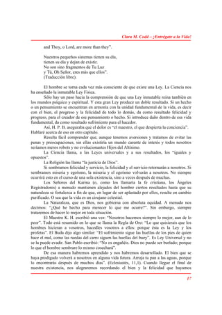 Clara M. Codd – ¡Entrégate a la Vida!

       and Thoy, o Lord, are more than they”.

       Nuestros pequeños sistemas tienen su día,
       tienen su día y dejan de existir.
       No son sino fragmentos de Tu Luz
       y Tú, Oh Señor, eres más que ellos”.
       (Traducción libre).

        El hombre se torna cada vez más consciente de que existe una Ley. La Ciencia nos
ha enseñado la inmutable Ley Física.
        Sólo hay un paso hacia la comprensión de que una Ley inmutable reina también en
los mundos psíquico y espiritual. Y esta gran Ley produce un doble resultado. Si un hecho
o un pensamiento se encuentran en armonía con la unidad fundamental de la vida, es decir
con el bien, el progreso y la felicidad de todo lo demás, da como resultado felicidad y
progreso, para el creador de ese pensamiento o hecho. Si introduce daño dentro de esa vida
fundamental, da como resultado sufrimiento para el hacedor.
        Así, H. P. B. aseguraba que el dolor es “el maestro, el que despierta la conciencia”.
Hablaré acerca de eso en otro capítulo.
        Resulta fácil comprender que, aunque tenemos aversiones y tratamos de evitar las
penas y preocupaciones, sin ellas existiría un mundo carente de interés y todos nosotros
seríamos meros robots y no evolucionantes Hijos del Altísimo.
        La Ciencia llama, a las Leyes universales y a sus resultados, los “iguales y
opuestos”.
        La Religión las llama “la justicia de Dios”.
        Si sembrarnos felicidad y servicio, la felicidad y el servicio retornarán a nosotros. Si
sembramos miseria y egoísmo, la miseria y el egoísmo volverán a nosotros. No siempre
ocurrirá esto en el curso de una sola existencia, sino a veces después de muchas.
        Los Señores del Karma (o, como los llamaría la fe cristiana, los Ángeles
Registradores) a menudo mantienen alejados del hombre ciertos resultados hasta que su
naturaleza se fortalezca a fin de que, en lugar de ser aplastado por ellos, resulte en cambio
purificado. O sea que la vida es un cirujano celestial.
        La Naturaleza, que es Dios, nos gobierna con absoluta equidad. A menudo nos
decimos: “¿Qué he hecho para merecer lo que me ocurre?”. Sin embargo, siempre
trataremos de hacer lo mejor en toda situación.
        El Maestro K. H. escribió una vez: “Nosotros hacemos siempre lo mejor, aun de lo
peor”. Todo está resumido en lo que se llama la Regla de Oro: “Lo que quisierais que los
hombres hicieran a vosotros, hacedles vosotros a ellos: porque ésta es la Ley y los
profetas”. El Buda dijo algo similar: “El sufrimiento sigue las huellas de los pies de quien
hace el mal, como las ruedas del carro siguen las huellas del buey”. Es Ley Universal y no
se la puede evadir. San Pablo escribió: “No os engañéis. Dios no puede ser burlado; porque
lo que el hombre sembrare lo mismo cosechará”.
        De esa manera habremos aprendido y nos habremos desarrollado. El bien que se
haya prodigado volverá a nosotros en alguna vida futura. Arroja tu pan a las aguas, porque
lo encontrarás después de muchos días”. (Eclesiastés, 11,1). Cuando llegue el final de
nuestra existencia, nos alegraremos recordando el bien y la felicidad que hayamos

                                                                                             17
 