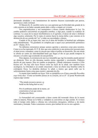 Clara M. Codd – ¡Entrégate a la Vida!

derramado alrededor y nos lamentaremos de nuestros fracasos ocasionados por pereza,
ignorancia o mala voluntad.
        El Maestro K. H. escribió cierta vez a un aspirante que la felicidad más grande de la
vida consistía en no haber causado jamás daño o dolor a ningún ser viviente.
        Nos engrandecemos y nos asemejamos a dioses cuando obedecemos la Ley. En
cambio podemos convertirnos en pequeños estorbos, o algo peor, cuando la evadimos de
continuo. La causa de la mayor desobediencia es el egoísmo, el deseo de tener o disfrutar
algo nosotros solamente. Por lo tanto el camino hacia la eterna dicha y paz consiste en la
destrucción de ese sentido del “yo” y todas sus necesidades y deseos.
        Cuando al fin se logra esto, nace en el alma del hombre la beatitud que sobrepasa
todo entendimiento. “Tú guardarás en completa paz a aquel cuyo pensamiento permanece
en Ti”. (Isaías, 26:3).
        No debemos censurarnos porque seamos egoístas y ansiemos cosas para nosotros.
Como ya se ha expresado, H. P. B. dice que esta condición es una protección necesaria para
el alma joven e inmadura, como la cáscara que rodea al pollito en desarrollo. De este modo
se afirma un centro de individualidad hasta que llegue el día en que pueda romperse la
cáscara y el centro siga existiendo sin una periferia.
        Para algunos, la existencia de una Ley inmutable que rige los mundos puede parecer
un obstáculo. Pero en ella descansa nuestra eterna seguridad y crecimiento. Podemos
decirlo de esta manera: Dios no cambia su propósito. ¿Dónde estaríamos nosotros si Ello
hiciera así?. No hay sólo leyes físicas como las leyes de la salud, sino también leyes
sicológicas. La felicidad es un estado emocional y tiene un efecto muy benéfico sobre la
contraparte física. La desdicha destruye la salud, a menos que quien sufre sea lo
suficientemente fuerte como para resistir y aprender de ella.
        La mente tiene también sus leyes. Esto se ejemplifica en el bien conocido Proverbio
cuyo texto dice: “Como un hombre piensa en su corazón, así es él”. El poeta Wordsworth
expresa algo similar:

       “The minds excursive power, so
       build we the belng that we are,”

       Por el cambiante poder de la mente, así
       construimos el ser que somos.
       (Traducción libre).

        La humanidad está comenzando a darse cuenta del tremendo efecto de la mente
sobre la materia. Pensar en lo bello y verdadero es convertirse en algo similar. Si vivimos
todo el tiempo entre daños y ofensas nos volveremos mezquinos, infelices y de mente
intolerante y limitada. Todos cometemos errores; pero hablaré de eso en otro capítulo.




                                                                                          18
 